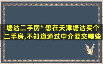 塘沽二手房* 想在天津塘沽买个二手房,不知道通过中介要交哪些费用